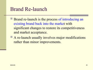 Brand Re-launch
 Brand re-launch is the process of introducing an
existing brand back into the market with
significant changes to restore its competitiveness
and market acceptance.
 A re-launch usually involves major modifications
rather than minor improvements.
08/04/26 25
 
