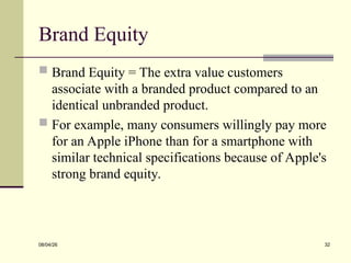 Brand Equity
 Brand Equity = The extra value customers
associate with a branded product compared to an
identical unbranded product.
 For example, many consumers willingly pay more
for an Apple iPhone than for a smartphone with
similar technical specifications because of Apple's
strong brand equity.
08/04/26 32
 
