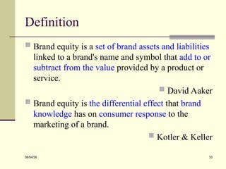 Definition
 Brand equity is a set of brand assets and liabilities
linked to a brand's name and symbol that add to or
subtract from the value provided by a product or
service.
 David Aaker
 Brand equity is the differential effect that brand
knowledge has on consumer response to the
marketing of a brand.
 Kotler & Keller
08/04/26 33
 