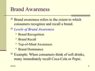 Brand Awareness
 Brand awareness refers to the extent to which
consumers recognize and recall a brand.
 Levels of Brand Awareness
 Brand Recognition
 Brand Recall
 Top-of-Mind Awareness
 Brand Dominance
 Example: When consumers think of soft drinks,
many immediately recall Coca-Cola or Pepsi.
08/04/26 35
 