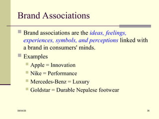 Brand Associations
 Brand associations are the ideas, feelings,
experiences, symbols, and perceptions linked with
a brand in consumers' minds.
 Examples
 Apple = Innovation
 Nike = Performance
 Mercedes-Benz = Luxury
 Goldstar = Durable Nepalese footwear
08/04/26 36
 