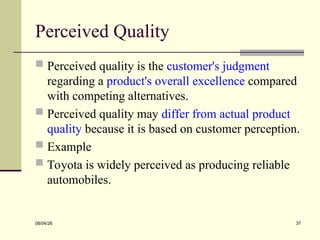 Perceived Quality
 Perceived quality is the customer's judgment
regarding a product's overall excellence compared
with competing alternatives.
 Perceived quality may differ from actual product
quality because it is based on customer perception.
 Example
 Toyota is widely perceived as producing reliable
automobiles.
08/04/26 37
 