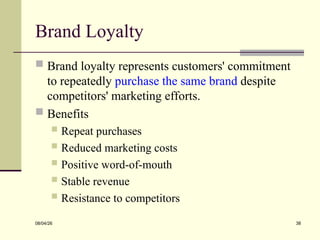 Brand Loyalty
 Brand loyalty represents customers' commitment
to repeatedly purchase the same brand despite
competitors' marketing efforts.
 Benefits
 Repeat purchases
 Reduced marketing costs
 Positive word-of-mouth
 Stable revenue
 Resistance to competitors
08/04/26 38
 