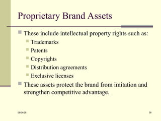 Proprietary Brand Assets
 These include intellectual property rights such as:
 Trademarks
 Patents
 Copyrights
 Distribution agreements
 Exclusive licenses
 These assets protect the brand from imitation and
strengthen competitive advantage.
08/04/26 39
 