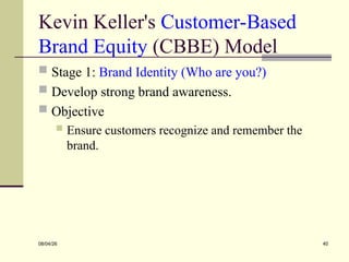 Kevin Keller's Customer-Based
Brand Equity (CBBE) Model
 Stage 1: Brand Identity (Who are you?)
 Develop strong brand awareness.
 Objective
 Ensure customers recognize and remember the
brand.
08/04/26 40
 