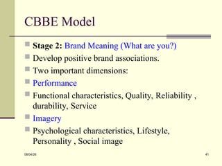 CBBE Model
 Stage 2: Brand Meaning (What are you?)
 Develop positive brand associations.
 Two important dimensions:
 Performance
 Functional characteristics, Quality, Reliability ,
durability, Service
 Imagery
 Psychological characteristics, Lifestyle,
Personality , Social image
08/04/26 41
 