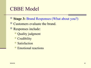 CBBE Model
 Stage 3: Brand Responses (What about you?)
 Customers evaluate the brand.
 Responses include:
 Quality judgment
 Credibility
 Satisfaction
 Emotional reactions
08/04/26 42
 