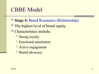 CBBE Model
 Stage 4: Brand Resonance (Relationship)
 The highest level of brand equity.
 Characteristics include:
 Strong loyalty
 Emotional attachment
 Active engagement
 Brand advocacy
08/04/26 43
 