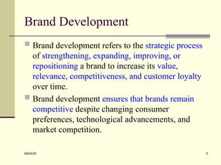 Brand Development
 Brand development refers to the strategic process
of strengthening, expanding, improving, or
repositioning a brand to increase its value,
relevance, competitiveness, and customer loyalty
over time.
 Brand development ensures that brands remain
competitive despite changing consumer
preferences, technological advancements, and
market competition.
08/04/26 5
 