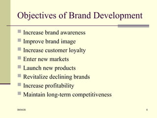 Objectives of Brand Development
 Increase brand awareness
 Improve brand image
 Increase customer loyalty
 Enter new markets
 Launch new products
 Revitalize declining brands
 Increase profitability
 Maintain long-term competitiveness
08/04/26 6
 