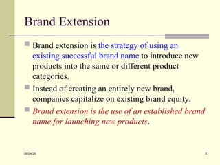 Brand Extension
 Brand extension is the strategy of using an
existing successful brand name to introduce new
products into the same or different product
categories.
 Instead of creating an entirely new brand,
companies capitalize on existing brand equity.
 Brand extension is the use of an established brand
name for launching new products.
08/04/26 8
 