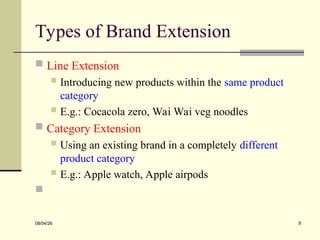 Types of Brand Extension
 Line Extension
 Introducing new products within the same product
category
 E.g.: Cocacola zero, Wai Wai veg noodles
 Category Extension
 Using an existing brand in a completely different
product category
 E.g.: Apple watch, Apple airpods

08/04/26 9
 