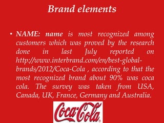 Brand elements
• NAME: name is most recognized among
customers which was proved by the research
done in last July reported on
http://www.interbrand.com/en/best-global-
brands/2012/Coca-Cola , according to that the
most recognized brand about 90% was coca
cola. The survey was taken from USA,
Canada, UK, France, Germany and Australia.
 
