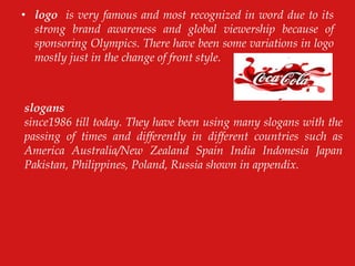 • logo is very famous and most recognized in word due to its
strong brand awareness and global viewership because of
sponsoring Olympics. There have been some variations in logo
mostly just in the change of front style.
slogans
since1986 till today. They have been using many slogans with the
passing of times and differently in different countries such as
America Australia/New Zealand Spain India Indonesia Japan
Pakistan, Philippines, Poland, Russia shown in appendix.
 