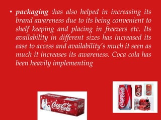 • packaging :has also helped in increasing its
brand awareness due to its being convenient to
shelf keeping and placing in freezers etc. Its
availability in different sizes has increased its
ease to access and availability‟s much it seen as
much it increases its awareness. Coca cola has
been heavily implementing
 