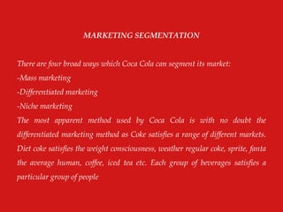 MARKETING SEGMENTATION
There are four broad ways which Coca Cola can segment its market:
-Mass marketing
-Differentiated marketing
-Niche marketing
The most apparent method used by Coca Cola is with no doubt the
differentiated marketing method as Coke satisfies a range of different markets.
Diet coke satisfies the weight consciousness, weather regular coke, sprite, fanta
the average human, coffee, iced tea etc. Each group of beverages satisfies a
particular group of people
 