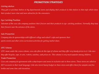 Getting shelves
They gets or purchase shelves in big departmental stores and display their products in that shelves in that style which show
their product more clear and more attractive for the consumers.
Eye Catching Position
Salesman of the coca cola company positions their freezers and their products in eye- catching positions. Normally they keep
their freezers near the entrance of the stores.
Sale Promotion
Company also do sponsorships with different college and school‟s cafes and sponsors their
sports events and other extra curriculum activities for getting market share.
UTC Scheme
UTC mean under the crown scheme, coca cola often do this type of scheme and they offer very handy prizes in it. Like once
they offer bicycles, caps, tv sets, t-shirts, watches, cash prizes etc. This scheme is very much popular among children.
Trade Promotion
Coca cola company do agreements with a shop keepers and stores to exclusive sale in those stores. Those stores are called as
KEY accounts in their local language. Coke also invest heavy budget on these stores and offers them free samples and free
bottles and some time cash incentives.
PROMOTION STRATEGIES
 