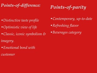 Points-of-difference:
•Distinctive taste profile
•Optimistic view of life
•Classic, iconic symbolism &
imagery.
•Emotional bond with
customer
Points-of-parity
•Contemporary, up-to-date
•Refreshing flavor
•Beverages category
 