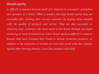 Brand equity
is difficult to measure because much of it depends on consumers' perception
and opinions of a brand. When a product has high brand equity they are
successful after training their current customers by keeping them satisfied
with the quality of products and service. They are also successful at
attracting new customers who have heard of the brand through successful
marketing or word of mouth.Coca-Cola's brand equity is difficult to measure
because they have extended their brand to include numerous products. In
addition to the numerous of versions of Coca-Cola world wide that compete
against other beverage brands, Coca-Cola competes with itself.
 