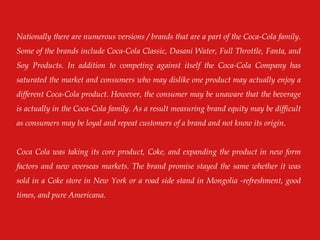 Nationally there are numerous versions / brands that are a part of the Coca-Cola family.
Some of the brands include Coca-Cola Classic, Dasani Water, Full Throttle, Fanta, and
Soy Products. In addition to competing against itself the Coca-Cola Company has
saturated the market and consumers who may dislike one product may actually enjoy a
different Coca-Cola product. However, the consumer may be unaware that the beverage
is actually in the Coca-Cola family. As a result measuring brand equity may be difficult
as consumers may be loyal and repeat customers of a brand and not know its origin.
Coca Cola was taking its core product, Coke, and expanding the product in new form
factors and new overseas markets. The brand promise stayed the same whether it was
sold in a Coke store in New York or a road side stand in Mongolia -refreshment, good
times, and pure Americana.
 