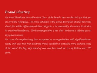 Brand identity
the brand identity is the audio-visual 'face' of the brand - the cues that tell you that you
are are inthe right place. The brand definition is the formal description of what the brand
stands for within differentdescription categories - its personality, its values, its stories,
its emotional benefits etc.. The brandproposition is the 'deal' the brand is offering you at
any given moment
the coca-cola comp.has long been recognised as an organisation with significantbrand
equity with over four four hundread brands available in virtually every nookand crany
of the world .the flag ship brand of coca cola has stood the rest of thetime over 120
years.
 