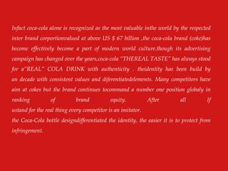 Infact coca-cola alone is recognized as the most valuable inthe world by the respected
inter brand corportionvalued at above US $ 67 billion ,the coca-cola brand (coke)has
become effectively become a part of modern world culture.though its advertising
campaign has changed over the years,coca-cola “THEREAL TASTE” has always stood
for a”REAL” COLA DRINK with authenticity . theidentity has been build by
an decade with consistent values and diferentiatedelements. Many competitors have
aim at cokes but the brand continues tocommand a number one position globaly in
ranking of brand equity. After all If
ustand for the real thing every competitor is an imitator.
the Coca-Cola bottle designdifferentiated the identity, the easier it is to protect from
infringement.
 
