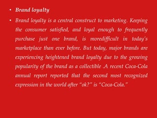 • Brand loyalty
• Brand loyalty is a central construct to marketing. Keeping
the consumer satisfied, and loyal enough to frequently
purchase just one brand, is moredifficult in today‟s
marketplace than ever before. But today, major brands are
experiencing heightened brand loyalty due to the growing
popularity of the brand as a collectible .A recent Coca-Cola
annual report reported that the second most recognized
expression in the world after “ok?” is “Coca-Cola.”
 