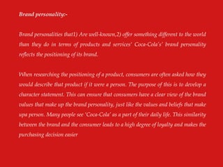 Brand personality:-
Brand personalities that1) Are well-known,2) offer something different to the world
than they do in terms of products and services„ Coca-Cola‟s‟ brand personality
reflects the positioning of its brand.
When researching the positioning of a product, consumers are often asked how they
would describe that product if it were a person. The purpose of this is to develop a
character statement. This can ensure that consumers have a clear view of the brand
values that make up the brand personality, just like the values and beliefs that make
upa person. Many people see „Coca-Cola‟ as a part of their daily life. This similarity
between the brand and the consumer leads to a high degree of loyalty and makes the
purchasing decision easier
 