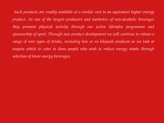 Such products are readily available at a similar cost to an equivalent higher energy
product. As one of the largest producers and marketers of non-alcoholic beverages
they promote physical activity through our active lifestyles programme and
sponsorship of sport. Through new product development we will continue to release a
range of new types of drinks, including low or no kilojoule products as we look at
waysin which to cater to those people who wish to reduce energy intake through
selection of lower energy beverages.
 