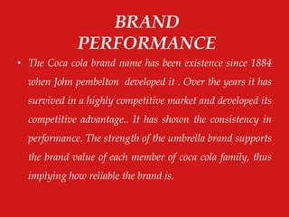 • The Coca cola brand name has been existence since 1884
when John pembelton developed it . Over the years it has
survived in a highly competitive market and developed its
competitive advantage.. It has shown the consistency in
performance. The strength of the umbrella brand supports
the brand value of each member of coca cola family, thus
implying how reliable the brand is.
BRAND
PERFORMANCE
 