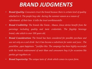 BRAND JUDGMENTS
• Brand Quality: Consumers trust the brand because there is certain level of quality
attached to it. The people buy coke during the summer season as a reason of
refreshment of their love it tells the trust worthinesstells
• Brand Credibility: The brands like Fanta , Maaza ,limca derive benefit from the
parentage including quality and taste credentials. The flagship beverage
brand, coke which is over 100 years old,
• Brand Consideration: The brand has been considered for possible purchase and
use not only as a cool drink but it has become a substitute for water and juice . The
punchline „open happiness ‟ justifies this. The campaign has been highly successful
with the brand endorsement of amir khan and consumers buy it for occasions like
parties get togethers etc
• Brand Superiority: The unique taste of drink which comes in a pure form.
 