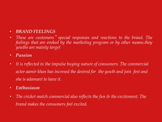 • BRAND FEELINGS
• These are customers‟ special responses and reactions to the brand. The
feelings that are evoked by the marketing program or by other means.they
youths are mainly target
• Passion
• It is reflected in the impulse buying nature of consumers. The commercial
actor aamir khan has incresed the desired for the youth and join fest and
she is adamant to have it.
• Enthusiasm
• The cricket match commercial also reflects the fun & the excitement. The
brand makes the consumers feel excited.
 