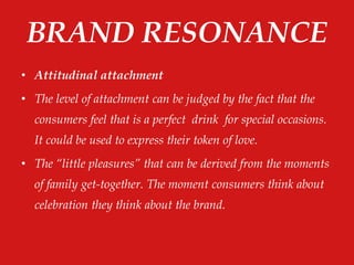 BRAND RESONANCE
• Attitudinal attachment
• The level of attachment can be judged by the fact that the
consumers feel that is a perfect drink for special occasions.
It could be used to express their token of love.
• The “little pleasures” that can be derived from the moments
of family get-together. The moment consumers think about
celebration they think about the brand.
 
