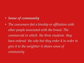 • Sense of community
• The consumers feel a kinship or affiliation with
other people associated with the brand. The
commercial in which the three students they
have ordered the coke but they order 4 in order to
give it to the weightier it shows sense of
community
 