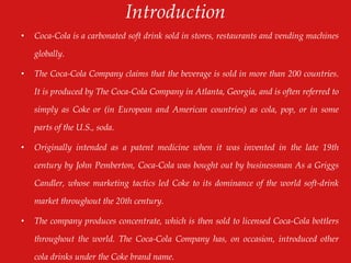 Introduction
• Coca-Cola is a carbonated soft drink sold in stores, restaurants and vending machines
globally.
• The Coca-Cola Company claims that the beverage is sold in more than 200 countries.
It is produced by The Coca-Cola Company in Atlanta, Georgia, and is often referred to
simply as Coke or (in European and American countries) as cola, pop, or in some
parts of the U.S., soda.
• Originally intended as a patent medicine when it was invented in the late 19th
century by John Pemberton, Coca-Cola was bought out by businessman As a Griggs
Candler, whose marketing tactics led Coke to its dominance of the world soft-drink
market throughout the 20th century.
• The company produces concentrate, which is then sold to licensed Coca-Cola bottlers
throughout the world. The Coca-Cola Company has, on occasion, introduced other
cola drinks under the Coke brand name.
 