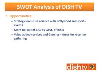 • Opportunities:
– Strategic exclusive alliance with Bollywood and sports
events
– More roll out of CAS by Govt. of India
– Value added services and Gaming – Areas for revenue
gathering
SWOT Analysis of DISH TV
 