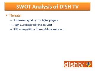 • Threats:
– Improved quality by digital players
– High Customer Retention Cost
– Stiff competition from cable operators
SWOT Analysis of DISH TV
 