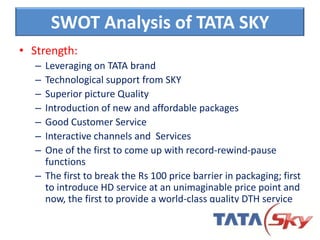 SWOT Analysis of TATA SKY
• Strength:
– Leveraging on TATA brand
– Technological support from SKY
– Superior picture Quality
– Introduction of new and affordable packages
– Good Customer Service
– Interactive channels and Services
– One of the first to come up with record-rewind-pause
functions
– The first to break the Rs 100 price barrier in packaging; first
to introduce HD service at an unimaginable price point and
now, the first to provide a world-class quality DTH service
 
