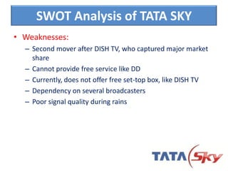 • Weaknesses:
– Second mover after DISH TV, who captured major market
share
– Cannot provide free service like DD
– Currently, does not offer free set-top box, like DISH TV
– Dependency on several broadcasters
– Poor signal quality during rains
SWOT Analysis of TATA SKY
 