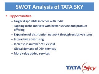 • Opportunities
– Larger disposable incomes with India
– Tapping niche markets with better service and product
offering
– Expansion of distribution network through exclusive stores
– Interactive advertising
– Increase in number of TVs sold
– Global demand of DTH services
– More value added services
SWOT Analysis of TATA SKY
 