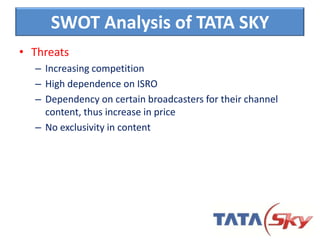 • Threats
– Increasing competition
– High dependence on ISRO
– Dependency on certain broadcasters for their channel
content, thus increase in price
– No exclusivity in content
SWOT Analysis of TATA SKY
 