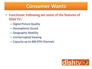 Consumer Wants
• Functional: Following are some of the features of
DISH TV:-
– Digital Picture Quality
– Stereophonic Sound
– Geographic Mobility
– Uninterrupted Viewing
– Capacity up to 400 DTH Channels
 