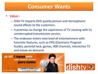 Consumer Wants
• Value:-
– DISH TV imparts DVD quality picture and stereophonic
sound effects to the customers.
– It promises to change the experience of TV viewing with its
uninterrupted transmission service.
– The endeavor enters next level of entertainment with
futuristic features, such as EPG (Electronic Program
Guide), parental lock, games, 400 channels, interactive TV
and movie on demand.
 