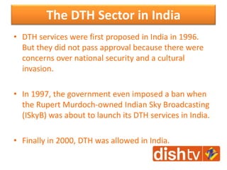The DTH Sector in India
• DTH services were first proposed in India in 1996.
But they did not pass approval because there were
concerns over national security and a cultural
invasion.
• In 1997, the government even imposed a ban when
the Rupert Murdoch-owned Indian Sky Broadcasting
(ISkyB) was about to launch its DTH services in India.
• Finally in 2000, DTH was allowed in India.
 