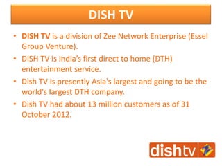 DISH TV
• DISH TV is a division of Zee Network Enterprise (Essel
Group Venture).
• DISH TV is India’s first direct to home (DTH)
entertainment service.
• Dish TV is presently Asia's largest and going to be the
world's largest DTH company.
• Dish TV had about 13 million customers as of 31
October 2012.
 