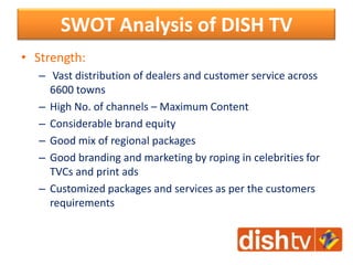 SWOT Analysis of DISH TV
• Strength:
– Vast distribution of dealers and customer service across
6600 towns
– High No. of channels – Maximum Content
– Considerable brand equity
– Good mix of regional packages
– Good branding and marketing by roping in celebrities for
TVCs and print ads
– Customized packages and services as per the customers
requirements
 