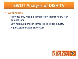 • Weaknesses:
– Provides only Mpeg-2 compression against MPEG-4 by
competitors
– Low revenue per user compared to global Industry
– High Customer Acquisition Cost
SWOT Analysis of DISH TV
 