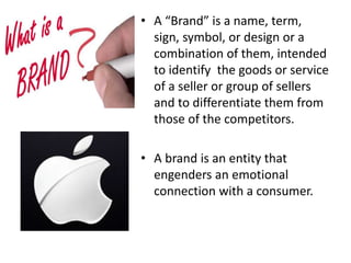 • A “Brand” is a name, term,
sign, symbol, or design or a
combination of them, intended
to identify the goods or service
of a seller or group of sellers
and to differentiate them from
those of the competitors.
• A brand is an entity that
engenders an emotional
connection with a consumer.
 