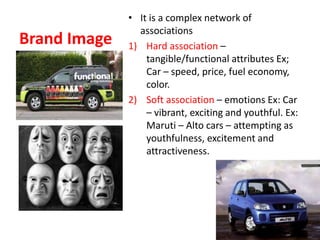 Brand Image
• It is a complex network of
associations
1) Hard association –
tangible/functional attributes Ex;
Car – speed, price, fuel economy,
color.
2) Soft association – emotions Ex: Car
– vibrant, exciting and youthful. Ex:
Maruti – Alto cars – attempting as
youthfulness, excitement and
attractiveness.
 