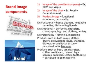 Brand Image
components
1) Image of the provider(company) – Ex;
DCM and Wipro
2) Image of the User – Ex: Pepsi –
Generation next
3) Product Image – functional,
emotional, personality
Ex: Functional – house cleaners, headache
remedies, dishwashing liquids
Ex: Emotional – perfumes, chocolate,
champagne, high end clothing, whisky.
Ex: Personality – feminine, masculine
Products such as bath soaps, clothes
dryers, dishwashing liquid, shampoo,
dishwasher and facial tissue –
perceived to be feminine
Products such as beer, car, cigarettes,
coffee, credit card, haircut, legal
services, sneakers, scotch, toothpaste
– perceived to be masculine.
 